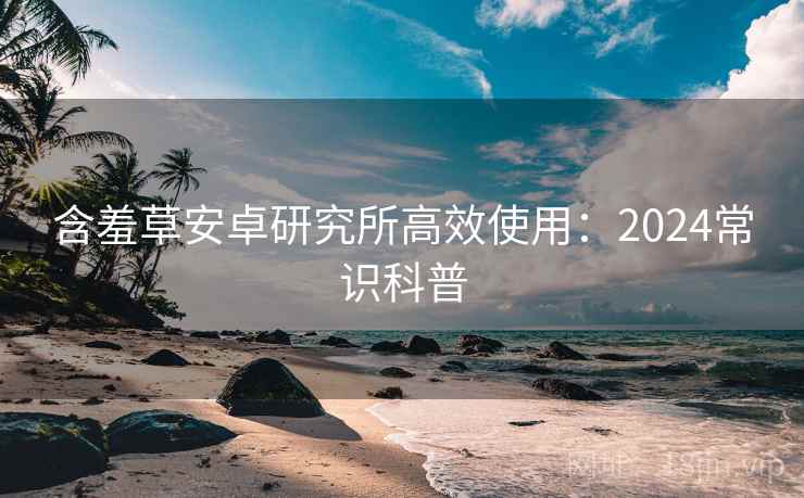 含羞草安卓研究所高效使用:2024常识科普