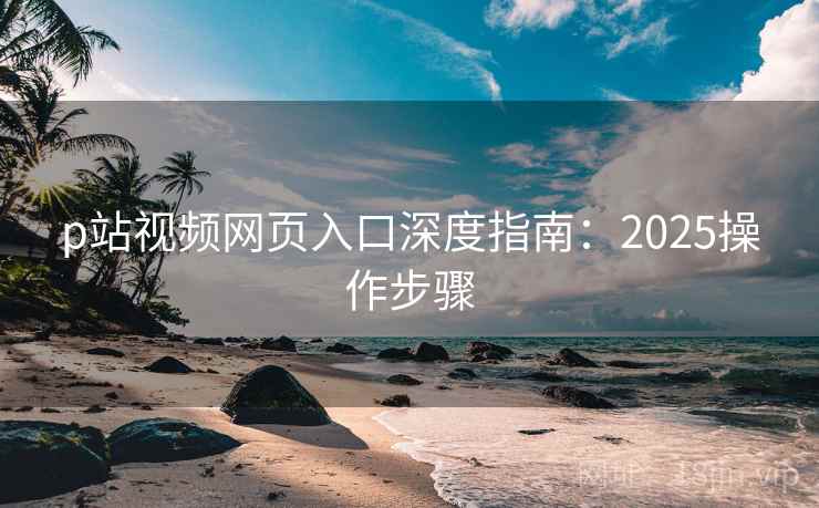p站视频网页入口深度指南：2025操作步骤