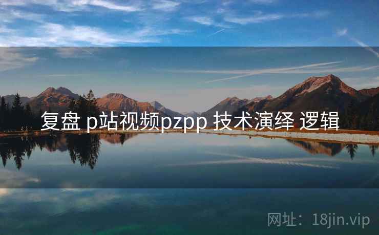 复盘 p站视频pzpp 技术演绎 逻辑