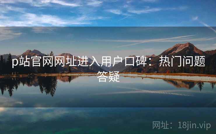 p站官网网址进入用户口碑：热门问题答疑