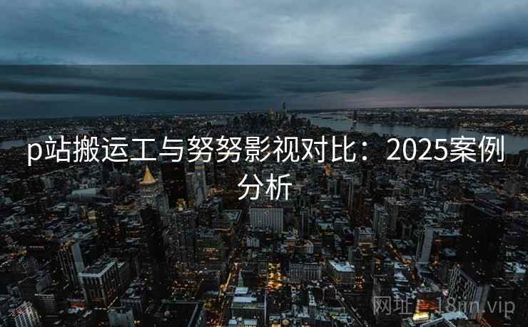 p站搬运工与努努影视对比:2025案例分析